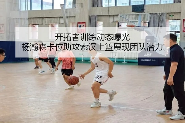 开拓者训练动态曝光 杨瀚森卡位助攻索汉上篮展现团队潜力